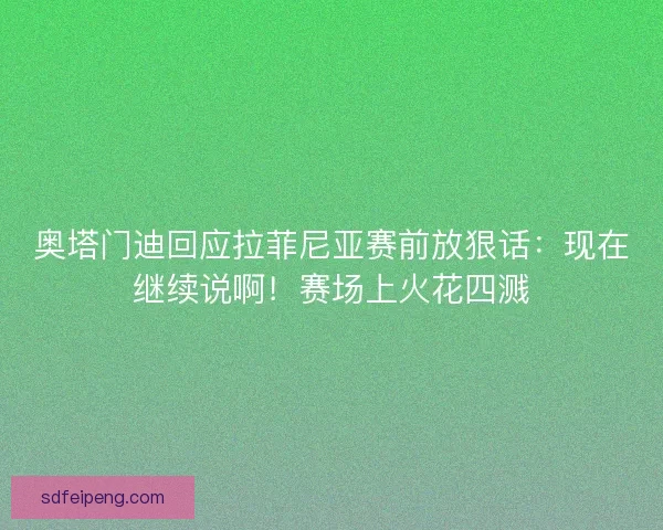 奥塔门迪回应拉菲尼亚赛前放狠话：现在继续说啊！赛场上火花四溅