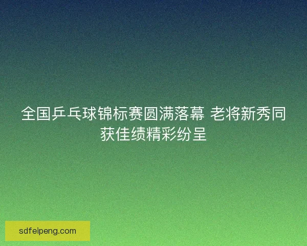 全国乒乓球锦标赛圆满落幕 老将新秀同获佳绩精彩纷呈