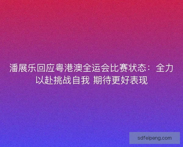 潘展乐回应粤港澳全运会比赛状态：全力以赴挑战自我 期待更好表现