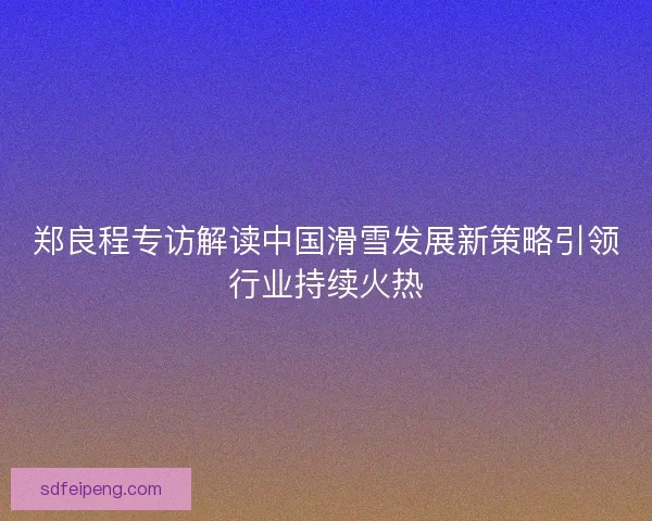 郑良程专访解读中国滑雪发展新策略引领行业持续火热