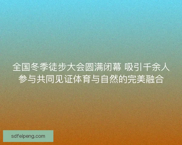 全国冬季徒步大会圆满闭幕 吸引千余人参与共同见证体育与自然的完美融合