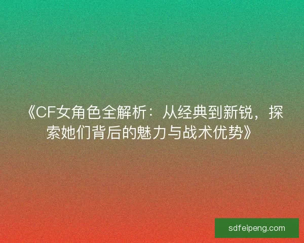 《CF女角色全解析：从经典到新锐，探索她们背后的魅力与战术优势》