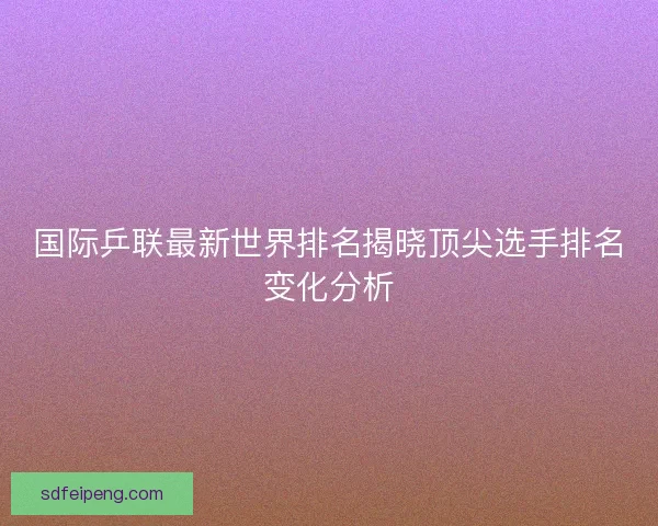 国际乒联最新世界排名揭晓顶尖选手排名变化分析